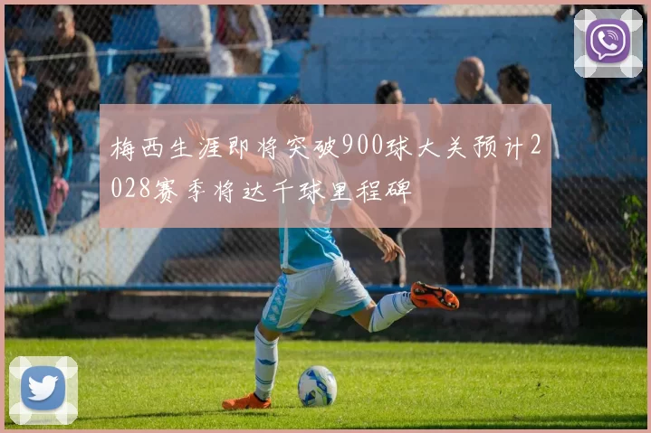 梅西生涯即将突破900球大关预计2028赛季将达千球里程碑