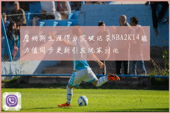 詹姆斯生涯得分突破记录NBA2K14能力值同步更新引发玩家讨论