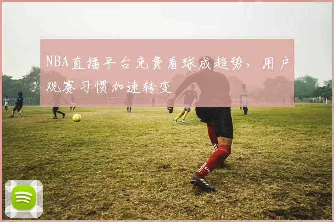 NBA直播平台免费看球成趋势,用户观赛习惯加速转变
