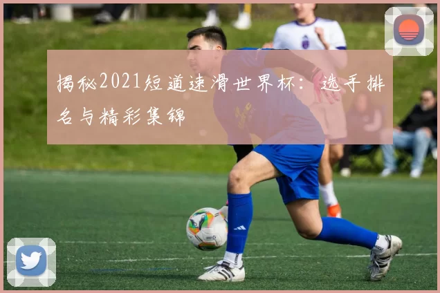 揭秘2021短道速滑世界杯：选手排名与精彩集锦