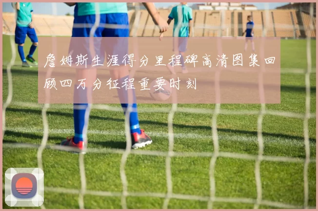 詹姆斯生涯得分里程碑高清图集回顾四万分征程重要时刻