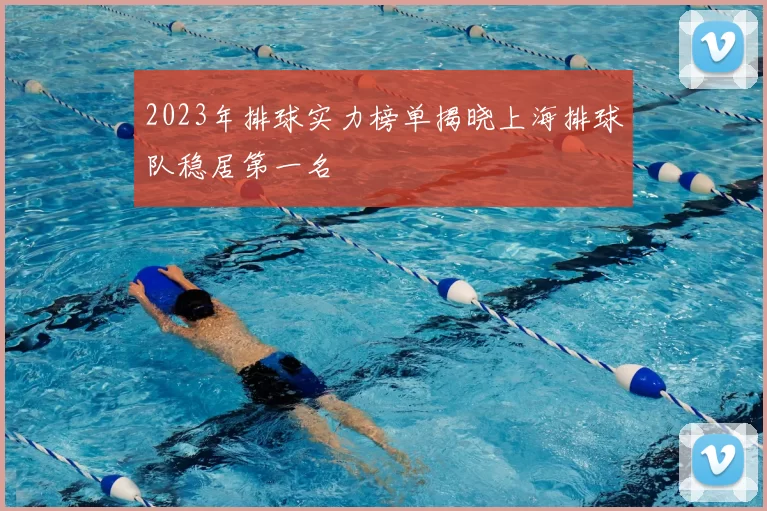 2023年排球实力榜单揭晓上海排球队稳居第一名