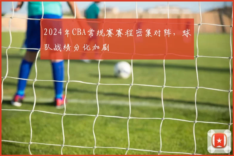 2024年CBA常规赛赛程密集对阵，球队战绩分化加剧