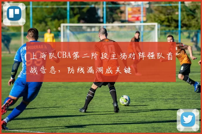 上海队CBA第二阶段主场对阵强队首战告急，防线漏洞成关键