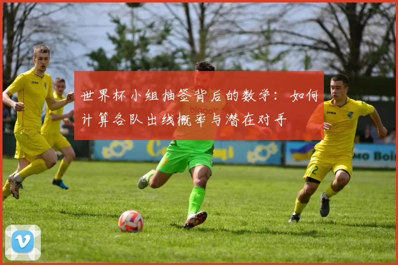 世界杯小组抽签背后的数学：如何计算各队出线概率与潜在对手
