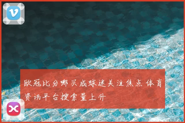 欧冠比分哪买成球迷关注焦点 体育资讯平台搜索量上升