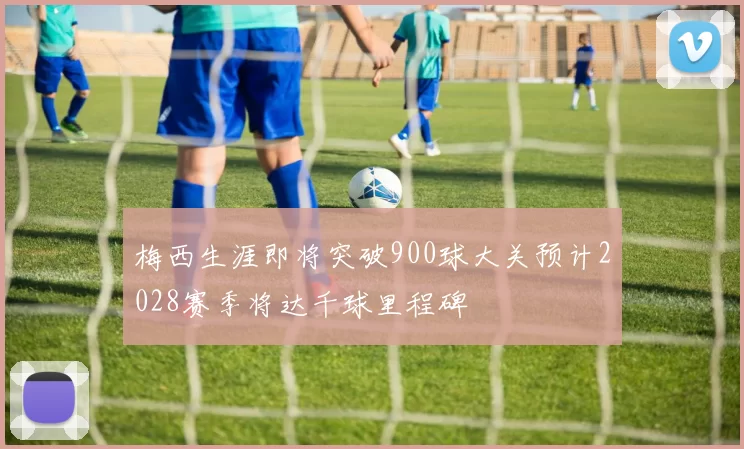 梅西生涯即将突破900球大关预计2028赛季将达千球里程碑