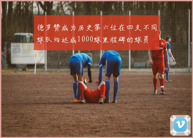 德罗赞成为历史第六位在四支不同球队均达成1000球里程碑的球员