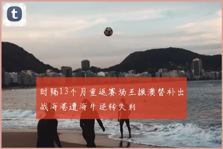 时隔13个月重返赛场王振澳替补出战海港遭海牛逆转失利