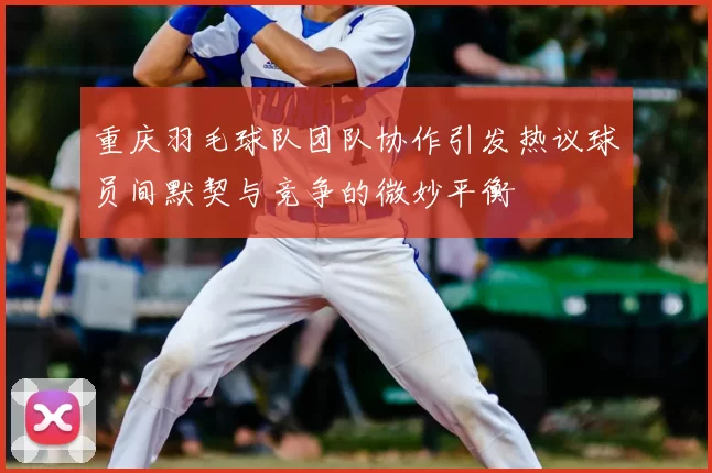 重庆羽毛球队团队协作引发热议球员间默契与竞争的微妙平衡