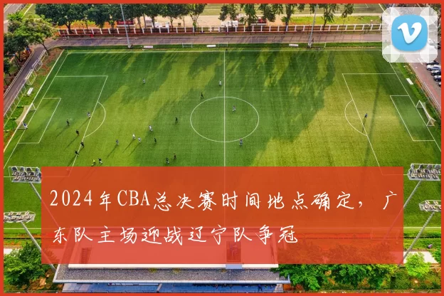 2024年CBA总决赛时间地点确定，广东队主场迎战辽宁队争冠