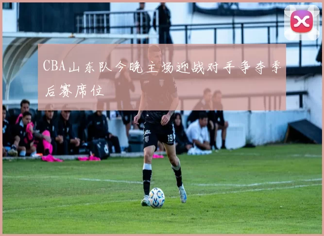 CBA山东队今晚主场迎战对手争夺季后赛席位