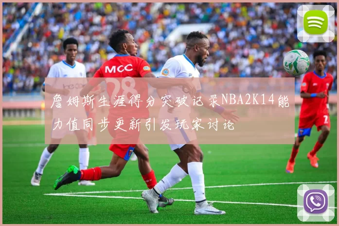 詹姆斯生涯得分突破记录NBA2K14能力值同步更新引发玩家讨论