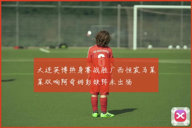 大连英博热身赛战胜广西恒宸马莱莱双响阿奇姆彭缺阵未出场