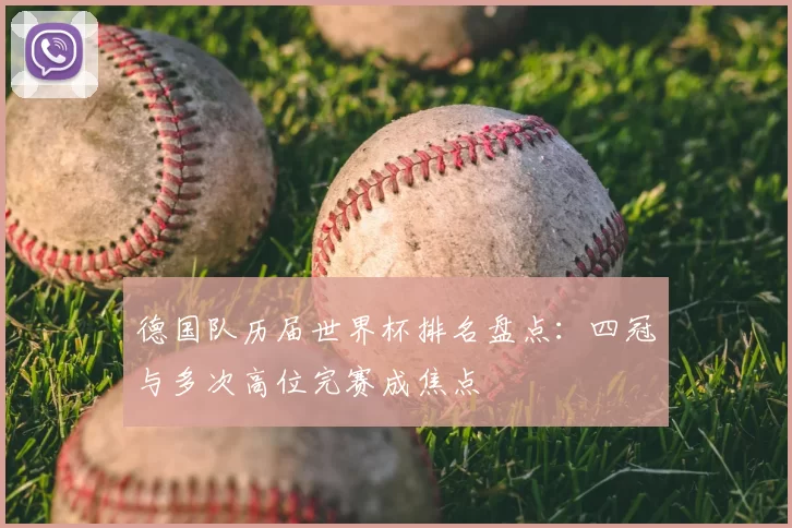 德国队历届世界杯排名盘点：四冠与多次高位完赛成焦点