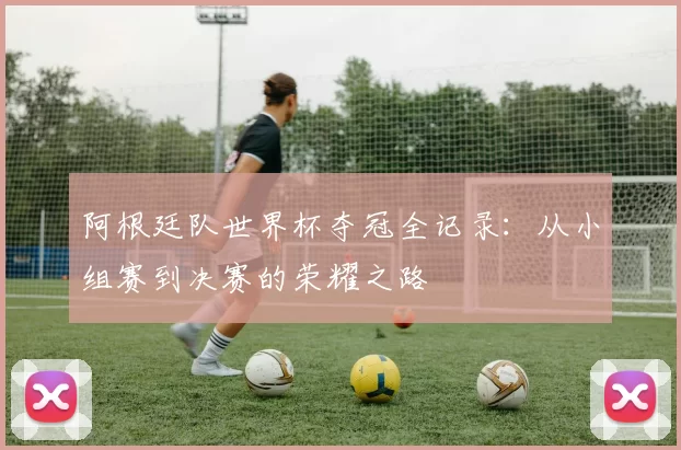 阿根廷队世界杯夺冠全记录：从小组赛到决赛的荣耀之路