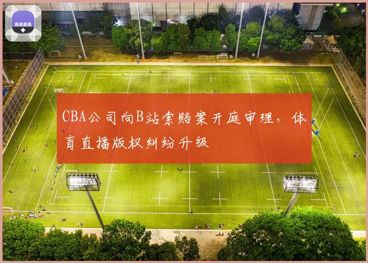 CBA公司向B站索赔案开庭审理，体育直播版权纠纷升级