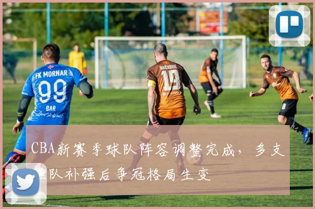 CBA新赛季球队阵容调整完成，多支强队补强后争冠格局生变