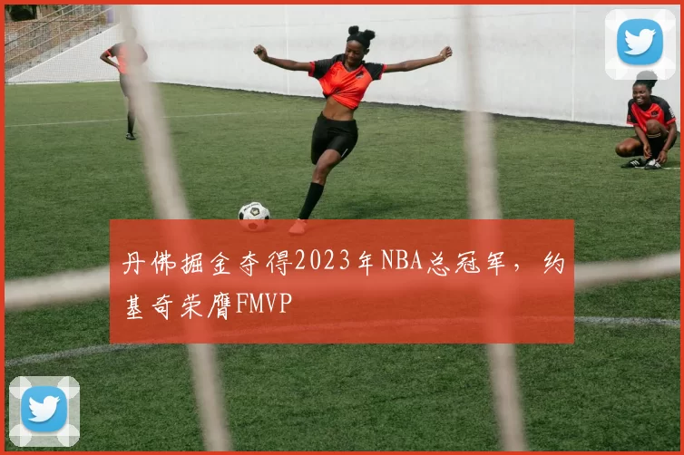 丹佛掘金夺得2023年NBA总冠军，约基奇荣膺FMVP