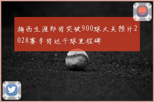 梅西生涯即将突破900球大关预计2028赛季将达千球里程碑