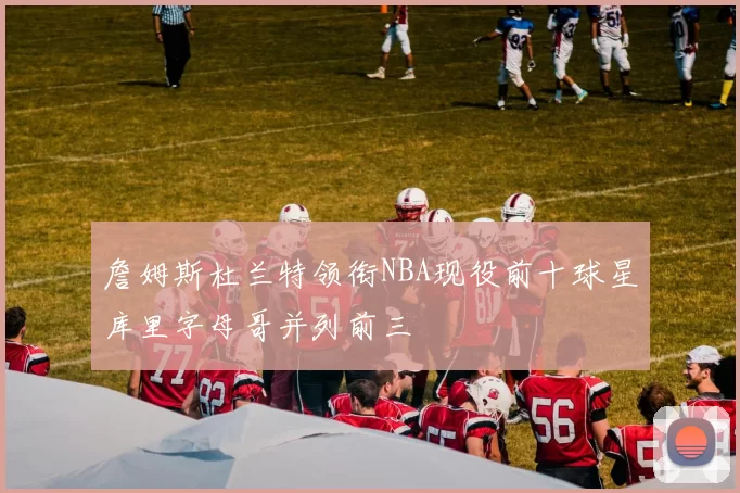 詹姆斯杜兰特领衔NBA现役前十球星库里字母哥并列前三