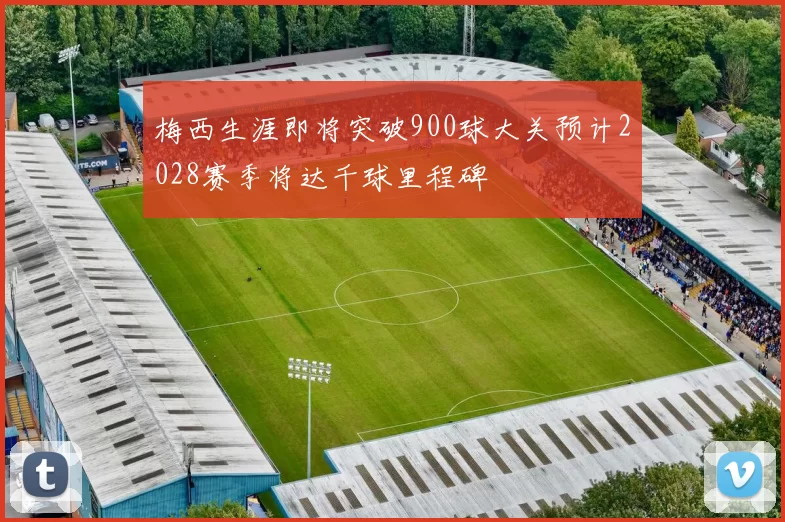 梅西生涯即将突破900球大关预计2028赛季将达千球里程碑