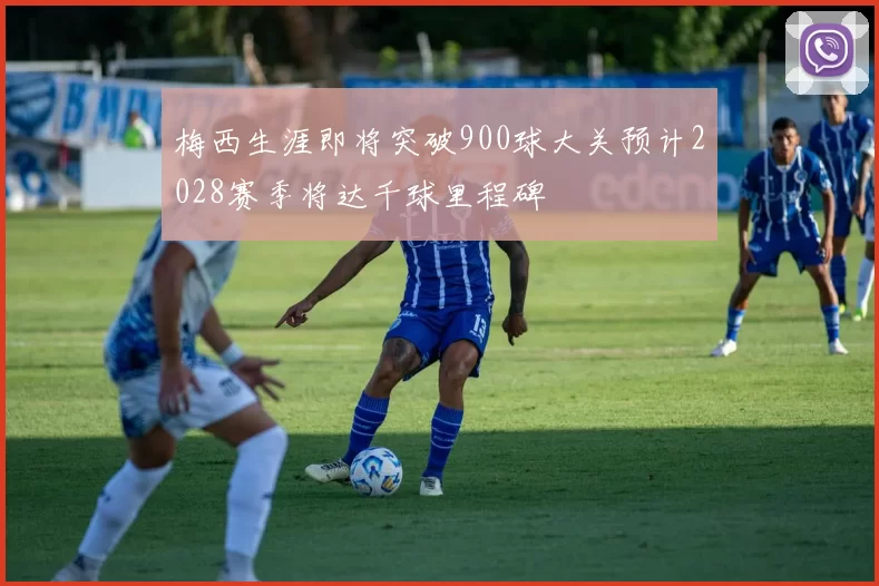 梅西生涯即将突破900球大关预计2028赛季将达千球里程碑